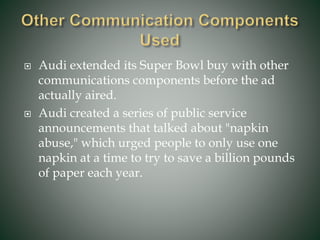  Audi extended its Super Bowl buy with other
communications components before the ad
actually aired.
 Audi created a series of public service
announcements that talked about "napkin
abuse," which urged people to only use one
napkin at a time to try to save a billion pounds
of paper each year.
 