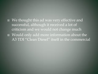  We thought this ad was very effective and
successful, although it received a lot of
criticism and we would not change much
 Would only add more information about the
A3 TDI “Clean Diesel” itself in the commercial
 
