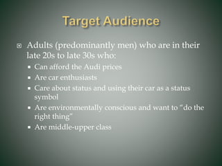  Adults (predominantly men) who are in their
late 20s to late 30s who:
 Can afford the Audi prices
 Are car enthusiasts
 Care about status and using their car as a status
symbol
 Are environmentally conscious and want to “do the
right thing”
 Are middle-upper class
 