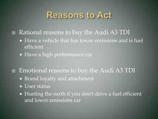  Rational reasons to buy the Audi A3 TDI
 Have a vehicle that has lower emissions and is fuel
efficient
 Have a high performance car
 Emotional reasons to buy the Audi A3 TDI
 Brand loyalty and attachment
 User status
 Hurting the earth if you don't drive a fuel efficient
and lower emissions car
 