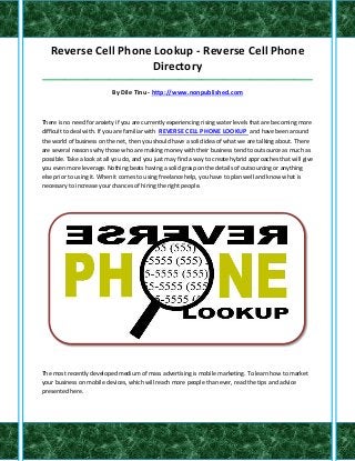 Reverse Cell Phone Lookup - Reverse Cell Phone
                     Directory
_____________________________________________________________________________________

                           By Dile Tinu - http://www.nonpublished.com



There is no need for anxiety if you are currently experiencing rising water levels that are becoming more
difficult to deal with. If you are familiar with REVERSE CELL PHONE LOOKUP and have been around
the world of business on the net, then you should have a solid idea of what we are talking about. There
are several reasons why those who are making money with their business tend to outsource as much as
possible. Take a look at all you do, and you just may find a way to create hybrid approaches that will give
you even more leverage. Nothing beats having a solid grasp on the details of outsourcing or anything
else prior to using it. When it comes to using freelance help, you have to plan well and know what is
necessary to increase your chances of hiring the right people.




The most recently developed medium of mass advertising is mobile marketing. To learn how to market
your business on mobile devices, which will reach more people than ever, read the tips and advice
presented here.
 