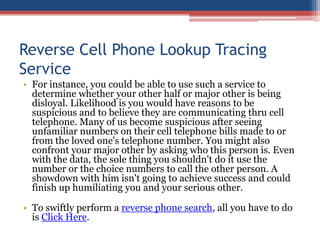 Reverse Cell Phone Lookup Tracing Service For instance, you could be able to use such a service to determine whether your other half or major other is being disloyal. Likelihood is you would have reasons to be suspicious and to believe they are communicating thru cell telephone. Many of us become suspicious after seeing unfamiliar numbers on their cell telephone bills made to or from the loved one&apos;s telephone number. You might also confront your major other by asking who this person is. Even with the data, the sole thing you shouldn&apos;t do it use the number or the choice numbers to call the other person. A showdown with him isn&apos;t going to achieve success and could finish up humiliating you and your serious other.  To swiftly perform a reverse phone search, all you have to do is Click Here. 