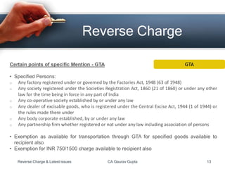 Reverse Charge
Certain points of specific Mention - GTA
• Specified Persons:
o Any factory registered under or governed by the Factories Act, 1948 (63 of 1948)
o Any society registered under the Societies Registration Act, 1860 (21 of 1860) or under any other
law for the time being in force in any part of India
o Any co-operative society established by or under any law
o Any dealer of excisable goods, who is registered under the Central Excise Act, 1944 (1 of 1944) or
the rules made there under
o Any body corporate established, by or under any law
o Any partnership firm whether registered or not under any law including association of persons
• Exemption as available for transportation through GTA for specified goods available to
recipient also
• Exemption for INR 750/1500 charge available to recipient also
Reverse Charge & Latest issues CA Gaurav Gupta 13
GTA
 