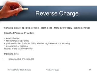 Reverse Charge
Certain points of specific Mention – Rent a cab / Manpower supply / Works contract
Specified Persons (Provider):
• Any individual
• Hindu Undivided Family
• partnership firm (includes LLP), whether registered or not, including
• association of persons
located in the taxable territory
Points to note:
• Proprietorship firm included
Reverse Charge & Latest issues CA Gaurav Gupta 14
 
