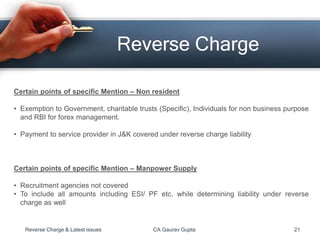 Reverse Charge
Certain points of specific Mention – Non resident
• Exemption to Government, charitable trusts (Specific), Individuals for non business purpose
and RBI for forex management.
• Payment to service provider in J&K covered under reverse charge liability
Certain points of specific Mention – Manpower Supply
• Recruitment agencies not covered
• To include all amounts including ESI/ PF etc. while determining liability under reverse
charge as well
Reverse Charge & Latest issues CA Gaurav Gupta 21
 