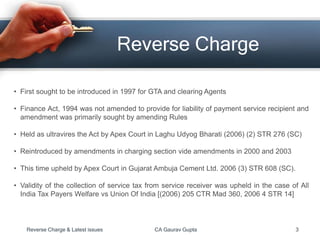 Reverse Charge
• First sought to be introduced in 1997 for GTA and clearing Agents
• Finance Act, 1994 was not amended to provide for liability of payment service recipient and
amendment was primarily sought by amending Rules
• Held as ultravires the Act by Apex Court in Laghu Udyog Bharati (2006) (2) STR 276 (SC)
• Reintroduced by amendments in charging section vide amendments in 2000 and 2003
• This time upheld by Apex Court in Gujarat Ambuja Cement Ltd. 2006 (3) STR 608 (SC).
• Validity of the collection of service tax from service receiver was upheld in the case of All
India Tax Payers Welfare vs Union Of India [(2006) 205 CTR Mad 360, 2006 4 STR 14]
Reverse Charge & Latest issues CA Gaurav Gupta 3
 