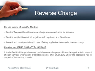 Reverse Charge
Certain points of specific Mention
• Service Tax payable under reverse charge even on advance for services
• Service recipient is required to get himself registered and file returns
• Interest and penal provisions in case of delay applicable even under reverse charge
Circular No. 162/13 /2012 –ST Dt. 6-7-2012
It is clarified that the provisions of partial reverse charge would also be applicable in respect
of such services where point of taxation is on or after 01.07.2012 under the applicable rule in
respect of the service provider.
Reverse Charge & Latest issues CA Gaurav Gupta 9
 