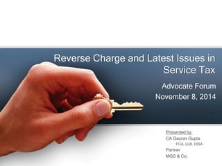 Reverse Charge and Latest Issues in
Service Tax
Advocate Forum
November 8, 2014
Presented by:
CA Gaurav Gupta
FCA, LLB, DISA
Partner
MGS & Co.
 