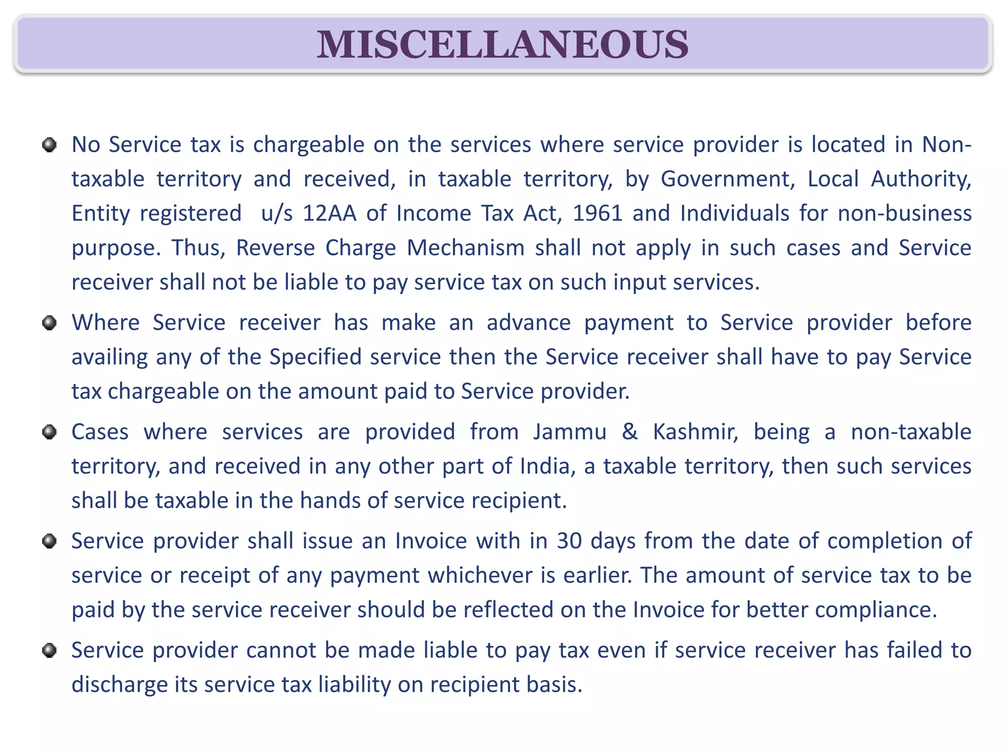 MISCELLANEOUS

No Service tax is chargeable on the services where service provider is located in Non-
taxable territory and received, in taxable territory, by Government, Local Authority,
Entity registered u/s 12AA of Income Tax Act, 1961 and Individuals for non-business
purpose. Thus, Reverse Charge Mechanism shall not apply in such cases and Service
receiver shall not be liable to pay service tax on such input services.
Where Service receiver has make an advance payment to Service provider before
availing any of the Specified service then the Service receiver shall have to pay Service
tax chargeable on the amount paid to Service provider.
Cases where services are provided from Jammu & Kashmir, being a non-taxable
territory, and received in any other part of India, a taxable territory, then such services
shall be taxable in the hands of service recipient.
Service provider shall issue an Invoice with in 30 days from the date of completion of
service or receipt of any payment whichever is earlier. The amount of service tax to be
paid by the service receiver should be reflected on the Invoice for better compliance.
Service provider cannot be made liable to pay tax even if service receiver has failed to
discharge its service tax liability on recipient basis.
 