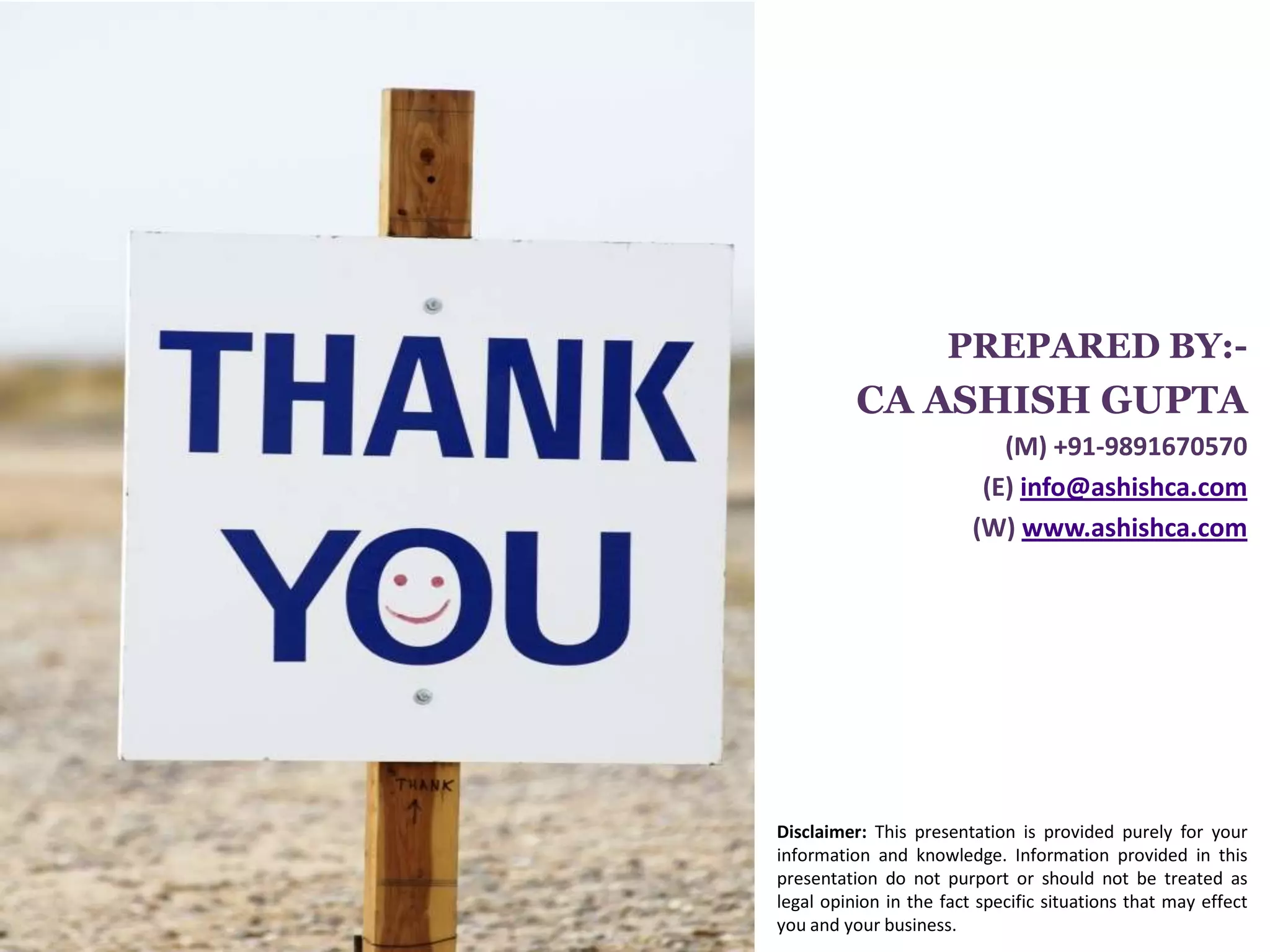 PREPARED BY:-
          CA ASHISH GUPTA
                B-116, Ist Floor, Amar Colony,
                  Lajpat Nagar-IV, New Delhi
                         (M) +91-9891670570
                       (E) info@ashishca.com
                     (W) www.ashishca.com




Disclaimer: This presentation is provided purely for your
information and knowledge. Information provided in this
presentation do not purport or should not be treated as
legal opinion in the fact specific situations that may effect
you and your business.
 