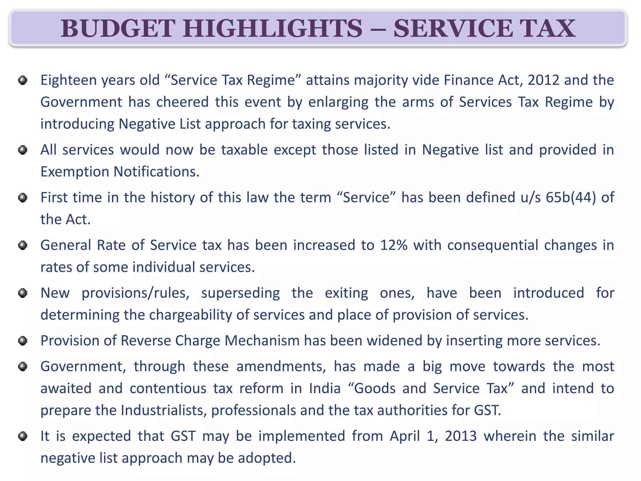 BUDGET HIGHLIGHTS – SERVICE TAX
Eighteen years old “Service Tax Regime” attains majority vide Finance Act, 2012 and the
Government has cheered this event by enlarging the arms of Services Tax Regime by
introducing Negative List approach for taxing services.
All services would now be taxable except those listed in Negative list and provided in
Exemption Notifications.
First time in the history of this law the term “Service” has been defined u/s 65b(44) of
the Act.
General Rate of Service tax has been increased to 12% with consequential changes in
rates of some individual services.
New provisions/rules, superseding the exiting ones, have been introduced for
determining the chargeability of services and place of provision of services.
Provision of Reverse Charge Mechanism has been widened by inserting more services.
Government, through these amendments, has made a big move towards the most
awaited and contentious tax reform in India “Goods and Service Tax” and intend to
prepare the Industrialists, professionals and the tax authorities for GST.
It is expected that GST may be implemented from April 1, 2013 wherein the similar
negative list approach may be adopted.
 