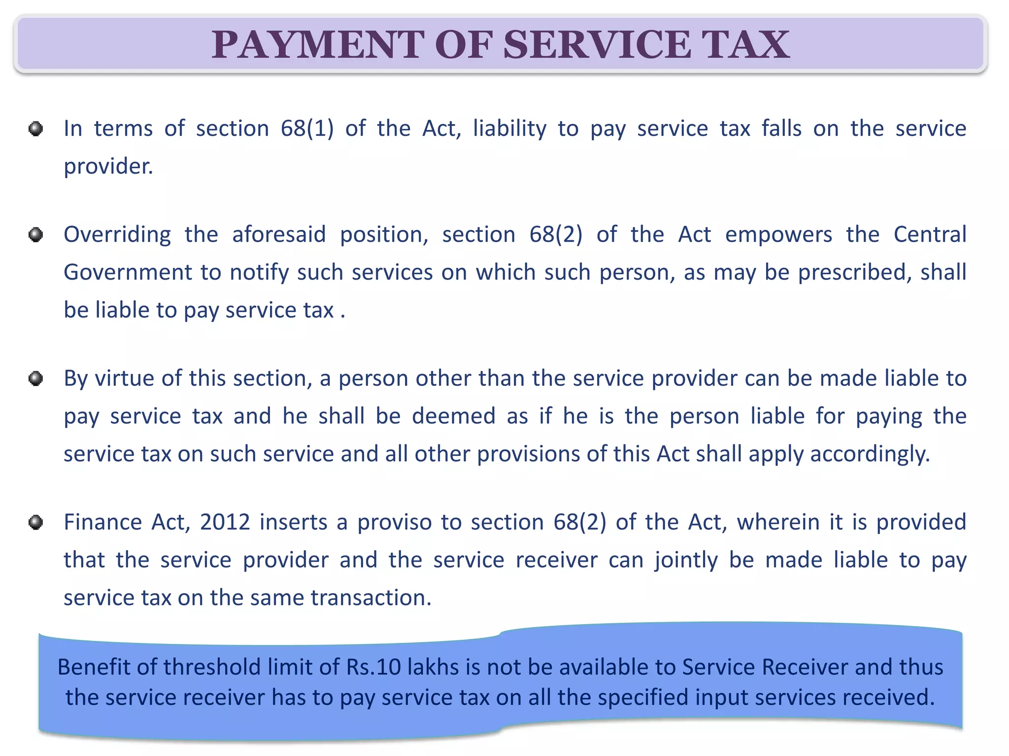 PAYMENT OF SERVICE TAX
In terms of section 68(1) of the Act, liability to pay service tax falls on the service
provider.

Overriding the aforesaid position, section 68(2) of the Act empowers the Central
Government to notify such services on which such person, as may be prescribed, shall
be liable to pay service tax .

By virtue of this section, a person other than the service provider can be made liable to
pay service tax and he shall be deemed as if he is the person liable for paying the
service tax on such service and all other provisions of this Act shall apply accordingly.

Finance Act, 2012 inserts a proviso to section 68(2) of the Act, wherein it is provided
that the service provider and the service receiver can jointly be made liable to pay
service tax on the same transaction.

Benefit of threshold limit of Rs.10 lakhs is not be available to Service Receiver and thus
 the service receiver has to pay service tax on all the specified input services received.
 