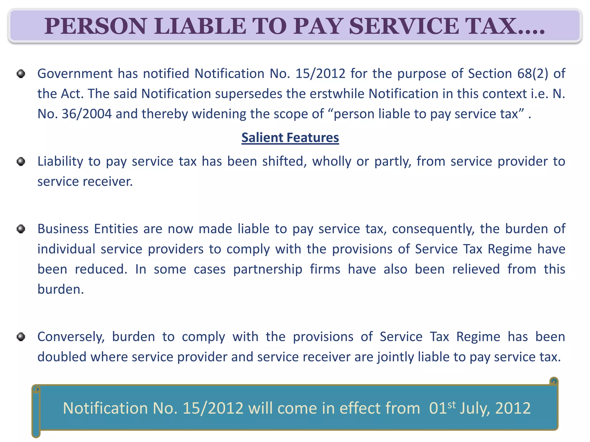 PERSON LIABLE TO PAY SERVICE TAX….
Government has notified Notification No. 30/2012 for the purpose of Section 68(2) of
the Act. The said Notification supersedes the erstwhile Notification in this context i.e. N.
No. 36/2004 and thereby widening the scope of “person liable to pay service tax” .
                                   Salient Features
Liability to pay service tax has been shifted, wholly or partly, from service provider to
service receiver.


Business Entities are now made liable to pay service tax, consequently, the burden of
individual service providers to comply with the provisions of Service Tax Regime have
been reduced. In some cases partnership firms have also been relieved from this
burden.


Conversely, burden to comply with the provisions of Service Tax Regime has been
doubled where service provider and service receiver are jointly liable to pay service tax.

   Notification No. 30/2012 dated 20th June, 2012 will come in effect
                         from 01st July, 2012
 