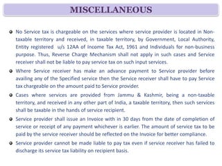 MISCELLANEOUS

No Service tax is chargeable on the services where service provider is located in Non-
taxable territory and received, in taxable territory, by Government, Local Authority,
Entity registered u/s 12AA of Income Tax Act, 1961 and Individuals for non-business
purpose. Thus, Reverse Charge Mechanism shall not apply in such cases and Service
receiver shall not be liable to pay service tax on such input services.
Where Service receiver has make an advance payment to Service provider before
availing any of the Specified service then the Service receiver shall have to pay Service
tax chargeable on the amount paid to Service provider.
Cases where services are provided from Jammu & Kashmir, being a non-taxable
territory, and received in any other part of India, a taxable territory, then such services
shall be taxable in the hands of service recipient.
Service provider shall issue an Invoice with in 30 days from the date of completion of
service or receipt of any payment whichever is earlier. The amount of service tax to be
paid by the service receiver should be reflected on the Invoice for better compliance.
Service provider cannot be made liable to pay tax even if service receiver has failed to
discharge its service tax liability on recipient basis.
 
