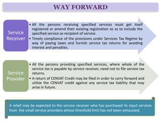 WAY FORWARD

            • All the persons receiving specified services must get itself
              registered or amend their existing registration so as to include the
 Service      specified service as recipient of service.
Receiver    • Timely compliance of the provisions under Services Tax Regime by
              way of paying taxes and furnish service tax returns for avoiding
              interest and penalties.



            • All the persons providing specified services, where whole of the
              service tax is payable by service receiver, need not to file service tax
Service       returns.
Provider    • A return of CENVAT Credit may be filed in order to carry forward and
              utilize the CENVAT credit against any service tax liability that may
              arise in future.



 A relief may be expected to the service receiver who has purchased its input services
 from the small service providers whose threshold limit has not been exhausted.
 