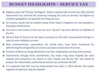 BUDGET HIGHLIGHTS – SERVICE TAX
Eighteen years old “Service Tax Regime” attains majority vide Finance Act, 2012 and the
Government has cheered this event by enlarging the arms of Services Tax Regime by
introducing Negative List approach for taxing services.
All services would now be taxable except those listed in Negative list and provided in
Exemption Notifications.
First time in the history of this law the term “Service” has been defined u/s 65b(44) of
the Act.
General Rate of Service tax has been increased to 12% with consequential changes in
rates of some individual services.
New provisions/rules, superseding the exiting ones, have been introduced for
determining the chargeability of services and place of provision of services.
Provision of Reverse Charge Mechanism has been widened by inserting more services.
Government, through these amendments, has made a big move towards the most
awaited and contentious tax reform in India “Goods and Service Tax” and intend to
prepare the Industrialists, professionals and the tax authorities for GST.
It is expected that GST may be implemented from April 1, 2013 wherein the similar
negative list approach may be adopted.
 