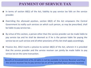 PAYMENT OF SERVICE TAX
In terms of section 68(1) of the Act, liability to pay service tax falls on the service
provider.

Overriding the aforesaid position, section 68(2) of the Act empowers the Central
Government to notify such services on which such person, as may be prescribed, shall
be liable to pay service tax .

By virtue of this section, a person other than the service provider can be made liable to
pay service tax and he shall be deemed as if he is the person liable for paying the
service tax on such service and all other provisions of this Act shall apply accordingly.

Finance Act, 2012 inserts a proviso to section 68(2) of the Act, wherein it is provided
that the service provider and the service receiver can jointly be made liable to pay
service tax on the same transaction.

Benefit of threshold limit of Rs.10 lakhs is not be available to Service Receiver and thus
 the service receiver has to pay service tax on all the specified input services received.
 