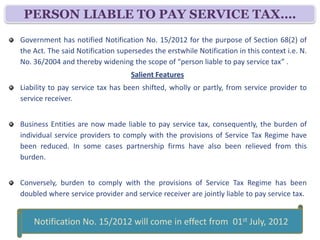 PERSON LIABLE TO PAY SERVICE TAX….
Government has notified Notification No. 30/2012 for the purpose of Section 68(2) of
the Act. The said Notification supersedes the erstwhile Notification in this context i.e. N.
No. 36/2004 and thereby widening the scope of “person liable to pay service tax” .
                                   Salient Features
Liability to pay service tax has been shifted, wholly or partly, from service provider to
service receiver.


Business Entities are now made liable to pay service tax, consequently, the burden of
individual service providers to comply with the provisions of Service Tax Regime have
been reduced. In some cases partnership firms have also been relieved from this
burden.


Conversely, burden to comply with the provisions of Service Tax Regime has been
doubled where service provider and service receiver are jointly liable to pay service tax.

   Notification No. 30/2012 dated 20th June, 2012 will come in effect
                         from 01st July, 2012
 