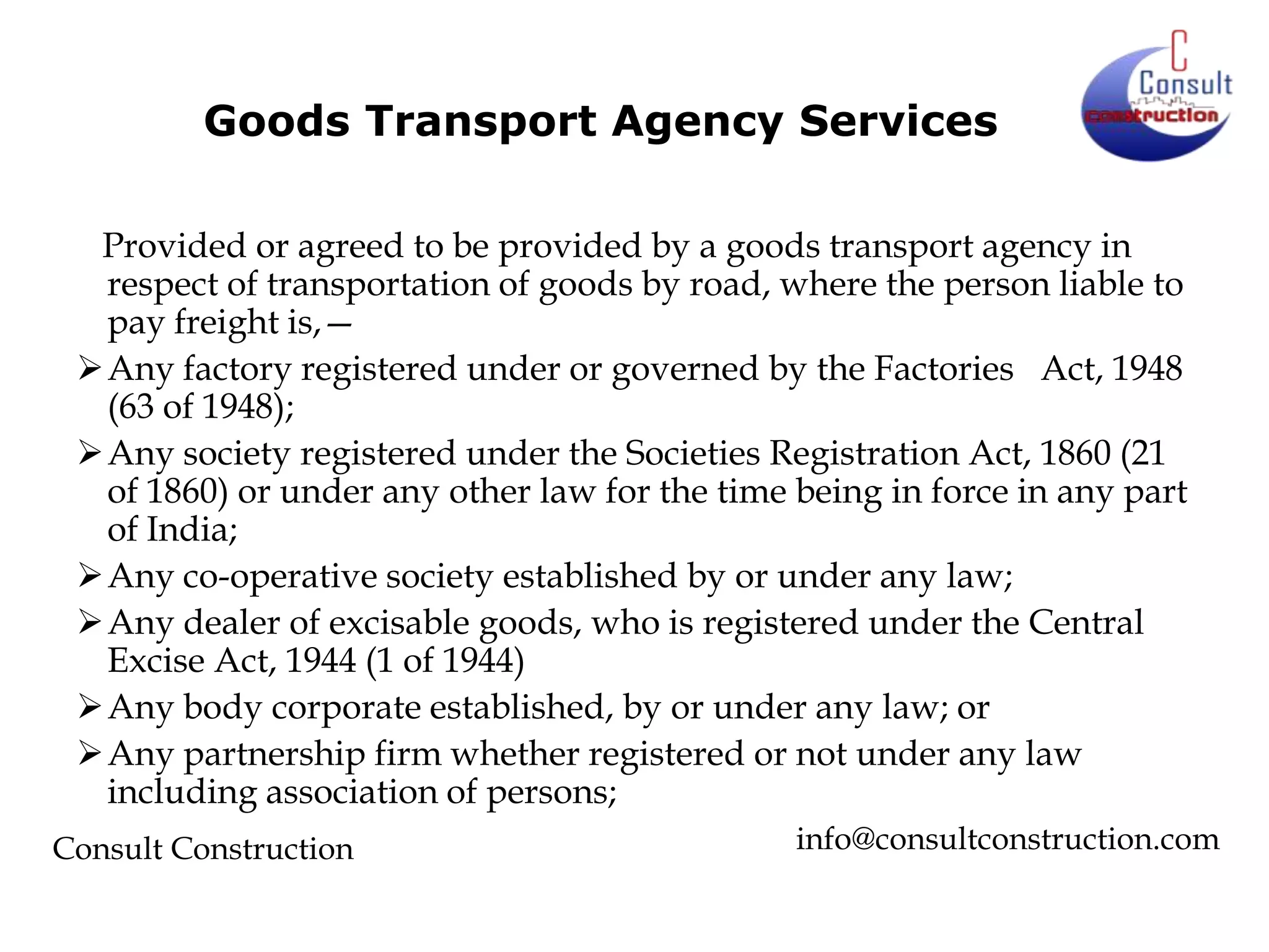 Goods Transport Agency Services
Provided or agreed to be provided by a goods transport agency in
respect of transportation of goods by road, where the person liable to
pay freight is,—
Any factory registered under or governed by the Factories Act, 1948
(63 of 1948);
Any society registered under the Societies Registration Act, 1860 (21
of 1860) or under any other law for the time being in force in any part
of India;
Any co-operative society established by or under any law;
Any dealer of excisable goods, who is registered under the Central
Excise Act, 1944 (1 of 1944)
Any body corporate established, by or under any law; or
Any partnership firm whether registered or not under any law
including association of persons;
Consult Construction

info@consultconstruction.com

 