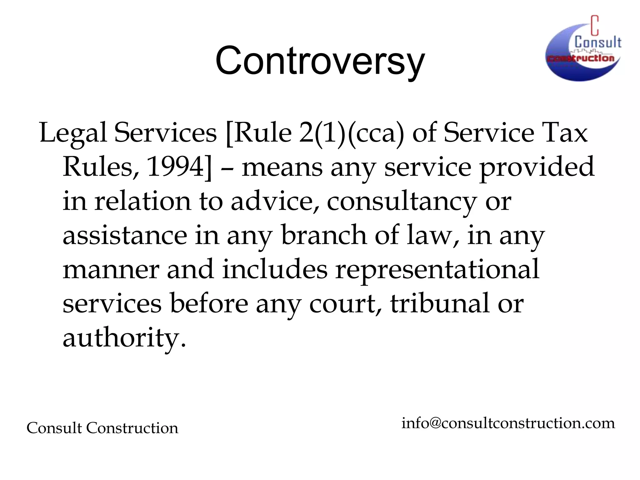 Controversy
Legal Services [Rule 2(1)(cca) of Service Tax
Rules, 1994] – means any service provided
in relation to advice, consultancy or
assistance in any branch of law, in any
manner and includes representational
services before any court, tribunal or
authority.
Consult Construction

info@consultconstruction.com

 