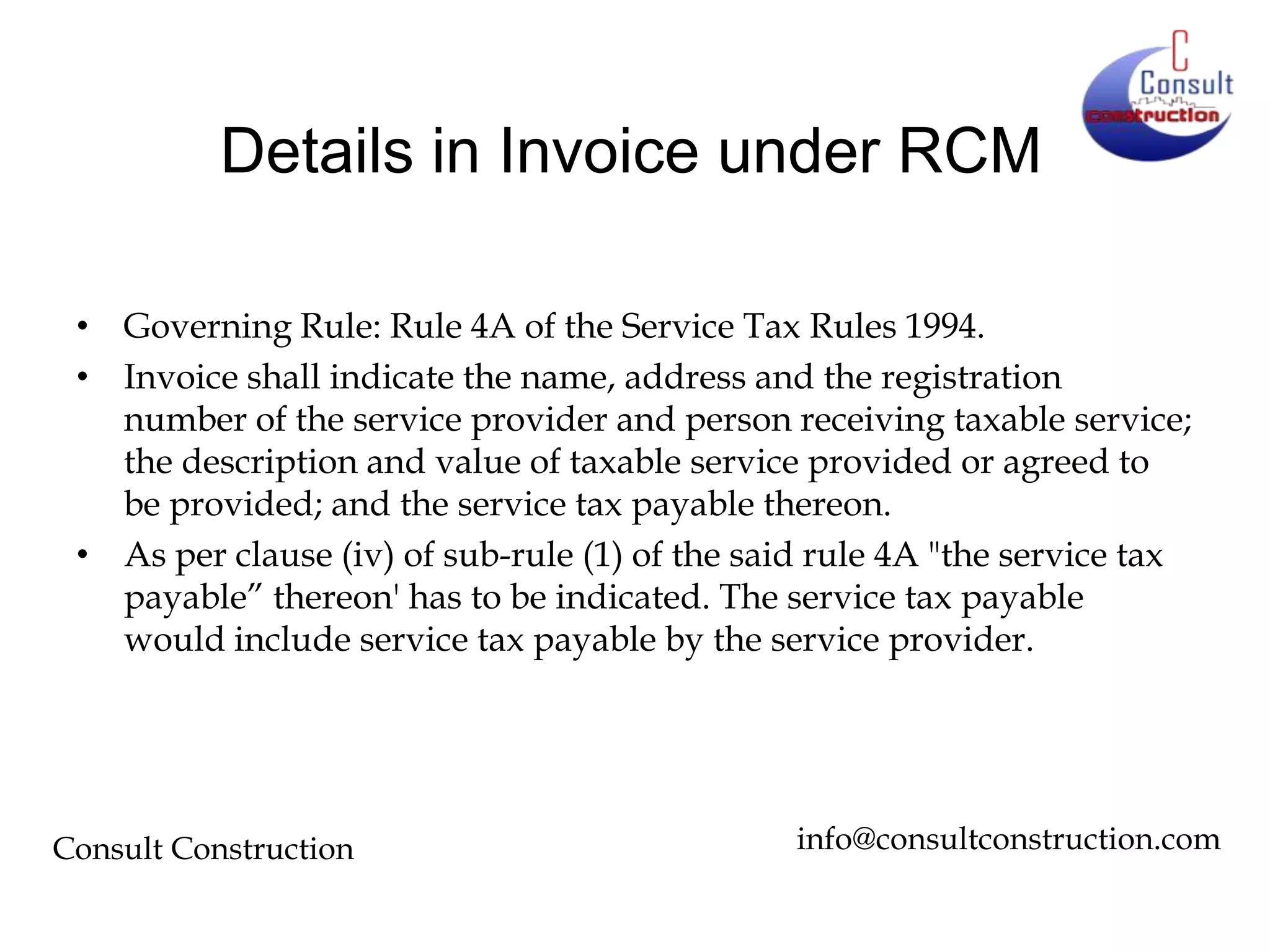 Details in Invoice under RCM
• Governing Rule: Rule 4A of the Service Tax Rules 1994.
• Invoice shall indicate the name, address and the registration
number of the service provider and person receiving taxable service;
the description and value of taxable service provided or agreed to
be provided; and the service tax payable thereon.
• As per clause (iv) of sub-rule (1) of the said rule 4A "the service tax
payable” thereon' has to be indicated. The service tax payable
would include service tax payable by the service provider.

Consult Construction

info@consultconstruction.com

 