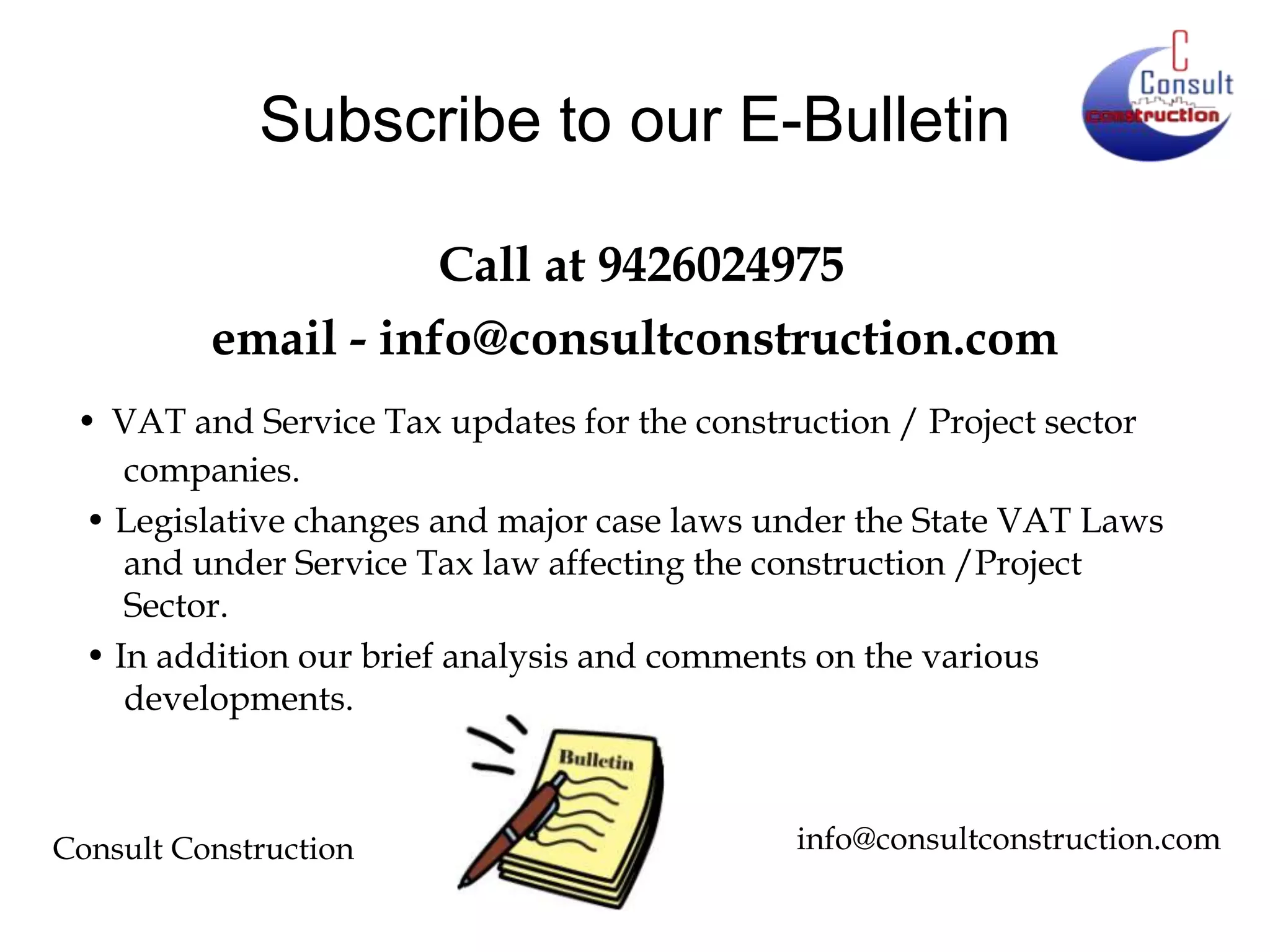 Subscribe to our E-Bulletin
Call at 9426024975
email - info@consultconstruction.com
• VAT and Service Tax updates for the construction / Project sector
companies.
• Legislative changes and major case laws under the State VAT Laws
and under Service Tax law affecting the construction /Project
Sector.
• In addition our brief analysis and comments on the various
developments.

Consult Construction

info@consultconstruction.com

 