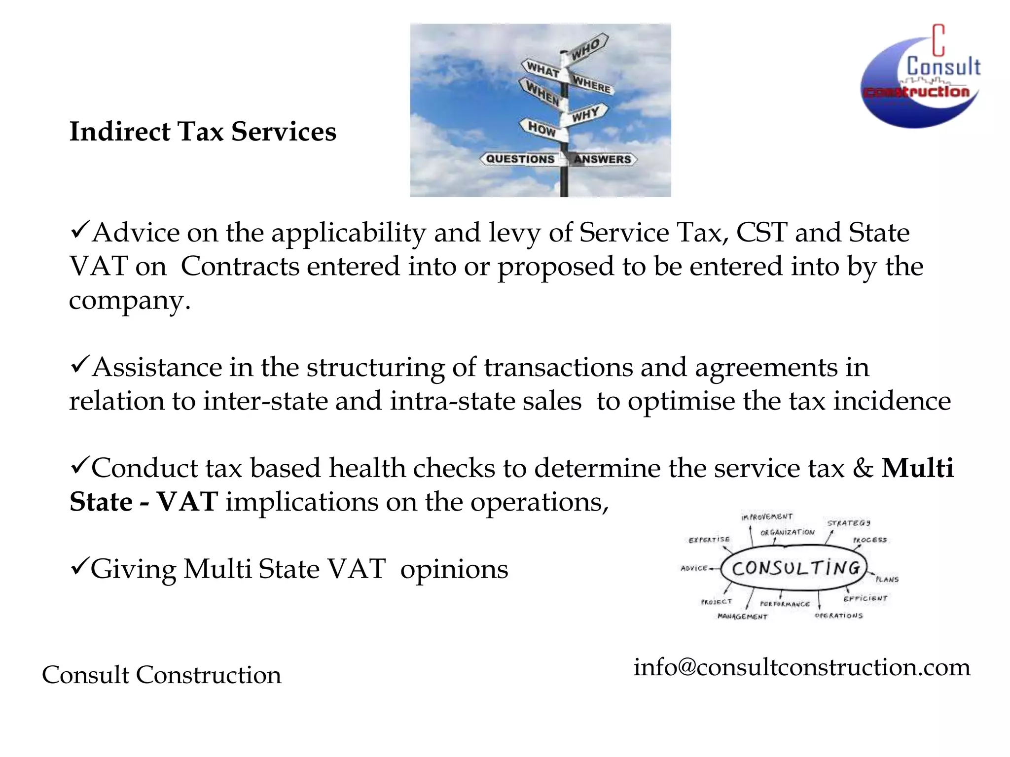 Indirect Tax Services
Advice on the applicability and levy of Service Tax, CST and State
VAT on Contracts entered into or proposed to be entered into by the
company.
Assistance in the structuring of transactions and agreements in
relation to inter-state and intra-state sales to optimise the tax incidence
Conduct tax based health checks to determine the service tax & Multi
State - VAT implications on the operations,
Giving Multi State VAT opinions

Consult Construction

info@consultconstruction.com

 