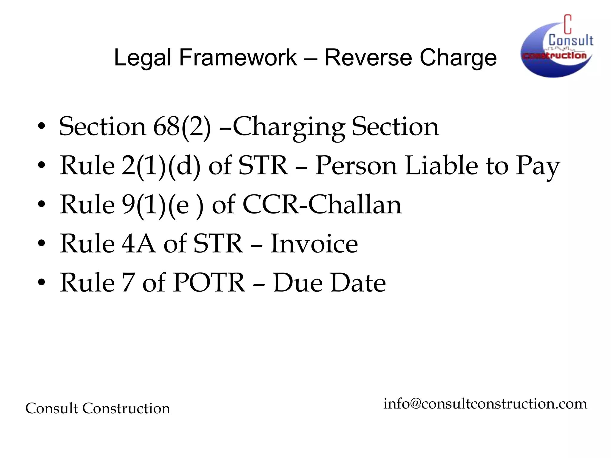 Legal Framework – Reverse Charge

•
•
•
•
•

Section 68(2) –Charging Section
Rule 2(1)(d) of STR – Person Liable to Pay
Rule 9(1)(e ) of CCR-Challan
Rule 4A of STR – Invoice
Rule 7 of POTR – Due Date

Consult Construction

info@consultconstruction.com

 