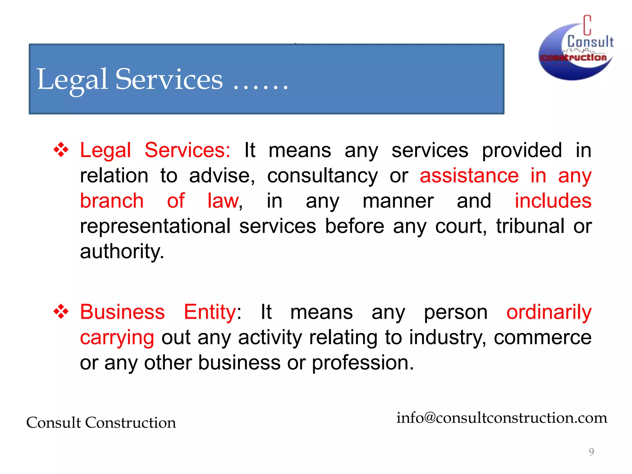 Notice by DGCEI
Legal Services ……
 Legal Services: It means any services provided in
relation to advise, consultancy or assistance in any
branch of law, in any manner and includes
representational services before any court, tribunal or
authority.
 Business Entity: It means any person ordinarily
carrying out any activity relating to industry, commerce
or any other business or profession.
Consult Construction

info@consultconstruction.com
9

 