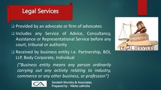 Legal Services
 Provided by an advocate or firm of advocates
 Includes any Service of Advice, Consultancy,
Assistance or Representational Service before any
court, tribunal or authority
 Received by business entity i.e. Partnership, BOI,
LLP, Body Corporate, Individual
(“Business entity means any person ordinarily
carrying out any activity relating to industry,
commerce or any other business, or profession”)
Sandesh Mundra & Associates,
Prepared by - Nikita Lakhotia
 