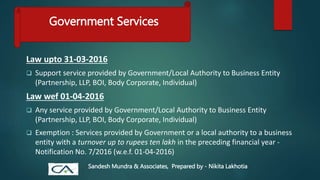 Government Services
Law upto 31-03-2016
 Support service provided by Government/Local Authority to Business Entity
(Partnership, LLP, BOI, Body Corporate, Individual)
Law wef 01-04-2016
 Any service provided by Government/Local Authority to Business Entity
(Partnership, LLP, BOI, Body Corporate, Individual)
 Exemption : Services provided by Government or a local authority to a business
entity with a turnover up to rupees ten lakh in the preceding financial year -
Notification No. 7/2016 (w.e.f. 01-04-2016)
Sandesh Mundra & Associates, Prepared by - Nikita Lakhotia
 
