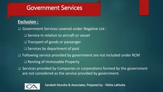 Exclusion :
 Government Services covered under Negative List :
 Service in relation to aircraft or vessel
 Transport of goods or passenger
 Services by department of post
 Following service provided by government are not included under RCM
 Renting of Immovable Property
 Services provided by Companies or corporations formed by the government
are not considered as the service provided by government.
Government Services
Sandesh Mundra & Associates, Prepared by - Nikita Lakhotia
 