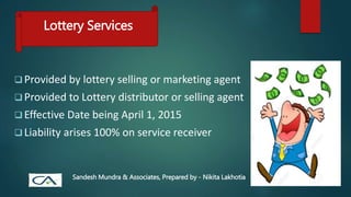 Lottery Services
 Provided by lottery selling or marketing agent
 Provided to Lottery distributor or selling agent
 Effective Date being April 1, 2015
 Liability arises 100% on service receiver
Sandesh Mundra & Associates, Prepared by - Nikita Lakhotia
 