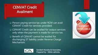  Person paying service tax under RCM can avail
CENVAT Credit for services provided.
 CENVAT Credit can be availed for output services
only when the payment is made for service tax.
 Benefit of CENVAT cannot be availed for
discharging ST liability under Reverse Charge
Mechanism.
CENVAT Credit
Availment
Sandesh Mundra & Associates,
Prepared by - Nikita Lakhotia
 