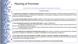 Meaning of Promoter
Sec 2(zk) of the The Real Estate (Regulation and Development) Act, 2016
“promoter” means,—
(i) a person who constructs or causes to be constructed an independent building or a building consisting of apartments, or
converts an existing building or a part thereof into apartments, for the purpose of selling all or some of the apartments to other
persons and includes his assignees; or
(ii) a person who develops land into a project, whether or not the person also constructs structures on any of the plots, for
the purpose of selling to other persons all or some of the plots in the said project, whether with or without structures thereon; or
(iii) any development authority or any other public body in respect of allottees of—
(a) buildings or apartments, as the case may be, constructed by such authority or body on lands owned by them or
placed at their disposal by the Government; or
(b) plots owned by such authority or body or placed at their disposal by the Government, for the purpose of selling
all or some of the apartments or plots; or
(iv) an apex State level co-operative housing finance society and a primary co-operative housing society which constructs
apartments or buildings for its Members or in respect of the allottees of such apartments or buildings; or
(v) any other person who acts himself as a builder, coloniser, contractor, developer, estate developer or by any other
name or claims to be acting as the holder of a power of attorney from the owner of the land on which the building or apartment
is constructed or plot is developed for sale; or
(vi) such other person who constructs any building or apartment for sale to the general public.
 