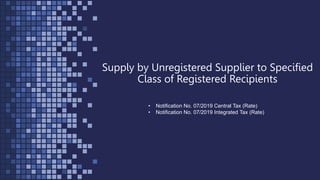 Supply by Unregistered Supplier to Specified
Class of Registered Recipients
• Notification No. 07/2019 Central Tax (Rate)
• Notification No. 07/2019 Integrated Tax (Rate)
 