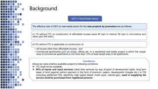Background
GST in Real Estate Sector
The effective rate of GST on real estate sector for the new projects by promoters are as follows:
(i) 1% without ITC on construction of affordable houses (area 60 sqm in metros/ 90 sqm in non-metros and
value upto ₹45 lakh).
(ii) 5% without ITC is applicable on construction of:
• all houses other than affordable houses, and
• commercial apartments such as shops, offices etc. in a residential real estate project in which the carpet
area of commercial apartments is not more than 15% of total carpet area of all apartments.
Conditions:
Above tax rates shall be available subject to following conditions:
 ITC shall not be available.
 80% of inputs and input services (other than services by way of grant of development rights, long term
lease of land (against upfront payment in the form of premium, salami, development charges etc.) or FSI
(including additional FSI), electricity, high speed diesel, motor spirit, natural gas), used in supplying the
service shall be purchased from registered persons
 