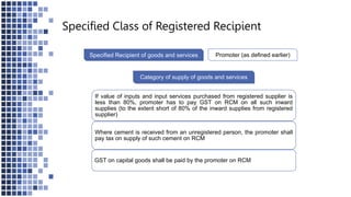 Specified Recipient of goods and services Promoter (as defined earlier)
Category of supply of goods and services
If value of inputs and input services purchased from registered supplier is
less than 80%, promoter has to pay GST on RCM on all such inward
supplies (to the extent short of 80% of the inward supplies from registered
supplier)
Where cement is received from an unregistered person, the promoter shall
pay tax on supply of such cement on RCM
GST on capital goods shall be paid by the promoter on RCM
Specified Class of Registered Recipient
 