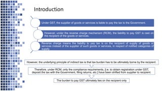 Introduction
Under GST, the supplier of goods or services is liable to pay the tax to the Government.
However, under the reverse charge mechanism (RCM), the liability to pay GST is cast on
the recipient of the goods or services.
Reverse charge means the liability to pay tax is on the recipient of supply of goods or
services instead of the supplier of such goods or services, in respect of notified categories of
supply.
The burden to pay GST ultimately lies on the recipient only
Therefore, under RCM, only the compliance requirements, [i.e. to obtain registration under GST,
deposit the tax with the Government, filing returns, etc.] have been shifted from supplier to recipient.
However, the underlying principle of indirect tax is that tax burden has to be ultimately borne by the recipient.
 