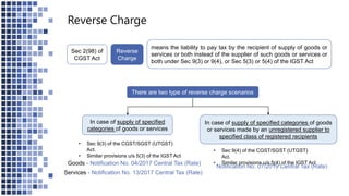 Reverse Charge
There are two type of reverse charge scenarios
In case of supply of specified
categories of goods or services
In case of supply of specified categories of goods
or services made by an unregistered supplier to
specified class of registered recipients
• Sec 9(3) of the CGST/SGST (UTGST)
Act.
• Similar provisions u/s 5(3) of the IGST Act
• Sec 9(4) of the CGST/SGST (UTGST)
Act.
• Similar provisions u/s 5(4) of the IGST Act
means the liability to pay tax by the recipient of supply of goods or
services or both instead of the supplier of such goods or services or
both under Sec 9(3) or 9(4), or Sec 5(3) or 5(4) of the IGST Act
Reverse
Charge
Sec 2(98) of
CGST Act
Notification No. 07/2019 Central Tax (Rate)
Services - Notification No. 13/2017 Central Tax (Rate)
Goods - Notification No. 04/2017 Central Tax (Rate)
 