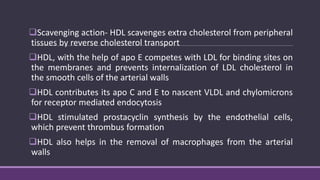 Scavenging action- HDL scavenges extra cholesterol from peripheral
tissues by reverse cholesterol transport
HDL, with the help of apo E competes with LDL for binding sites on
the membranes and prevents internalization of LDL cholesterol in
the smooth cells of the arterial walls
HDL contributes its apo C and E to nascent VLDL and chylomicrons
for receptor mediated endocytosis
HDL stimulated prostacyclin synthesis by the endothelial cells,
which prevent thrombus formation
HDL also helps in the removal of macrophages from the arterial
walls
 