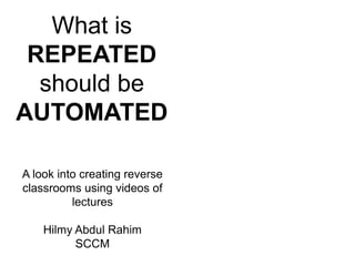 What is 
REPEATED 
should be 
AUTOMATED 
A look into creating reverse 
classrooms using videos of 
lectures 
Hilmy Abdul Rahim 
SCCM 
 