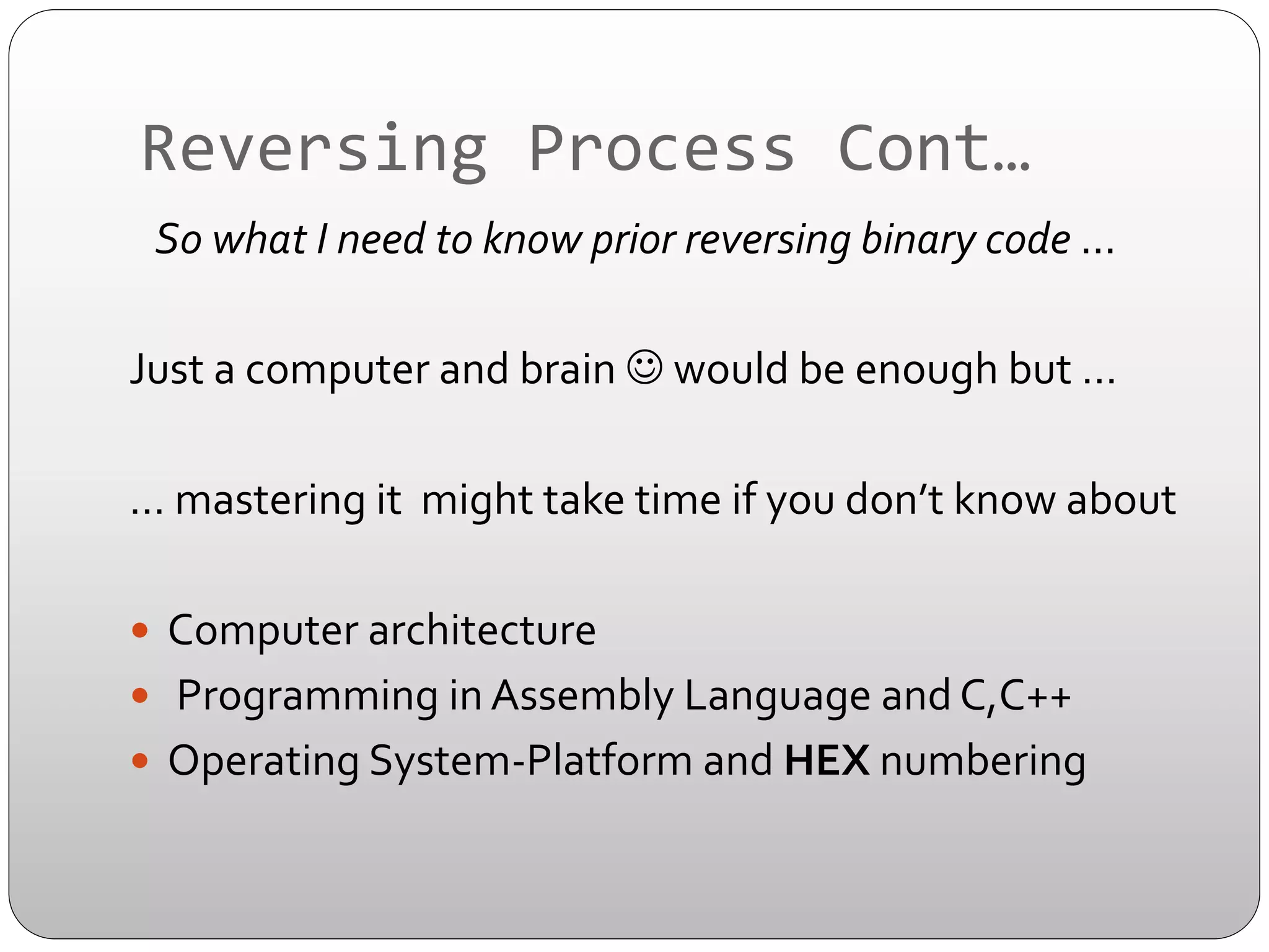 Reversing	
  Process	
  Cont…	
  
	
  	
  	
  So	
  what	
  I	
  need	
  to	
  know	
  prior	
  reversing	
  binary	
  code	
  ...	
  	
  
	
  	
  	
  	
  	
  
Just	
  a	
  computer	
  and	
  brain	
  J	
  would	
  be	
  enough	
  but	
  …	
  	
  
	
  	
  
…	
  mastering	
  it	
  	
  might	
  take	
  time	
  if	
  you	
  don’t	
  know	
  about	
  	
  
	
  
—  Computer	
  architecture	
  	
  
—  	
  Programming	
  in	
  Assembly	
  Language	
  and	
  C,C++	
  
—  Operating	
  System-­‐Platform	
  and	
  HEX	
  numbering	
  	
  	
  
	
  

 