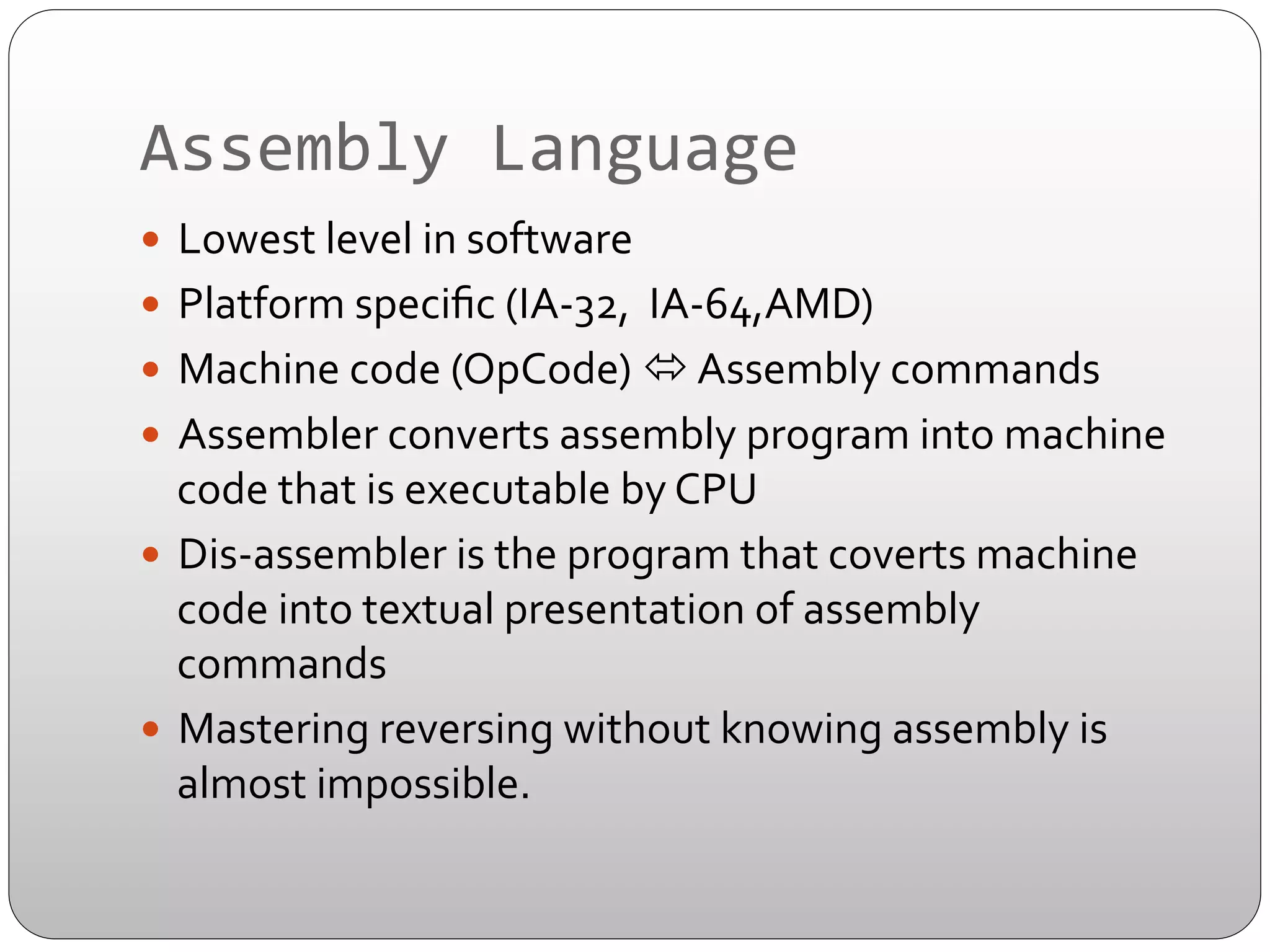 Assembly	
  Language	
  
—  Lowest	
  level	
  in	
  software	
  	
  
—  Platform	
  speciﬁc	
  (IA-­‐32,	
  	
  IA-­‐64,AMD)	
  
—  Machine	
  code	
  (OpCode)	
  ó	
  Assembly	
  commands	
  
—  Assembler	
  converts	
  assembly	
  program	
  into	
  machine	
  

code	
  that	
  is	
  executable	
  by	
  CPU	
  
—  Dis-­‐assembler	
  is	
  the	
  program	
  that	
  coverts	
  machine	
  
code	
  into	
  textual	
  presentation	
  of	
  assembly	
  
commands	
  
—  Mastering	
  reversing	
  without	
  knowing	
  assembly	
  is	
  
almost	
  impossible.	
  

 