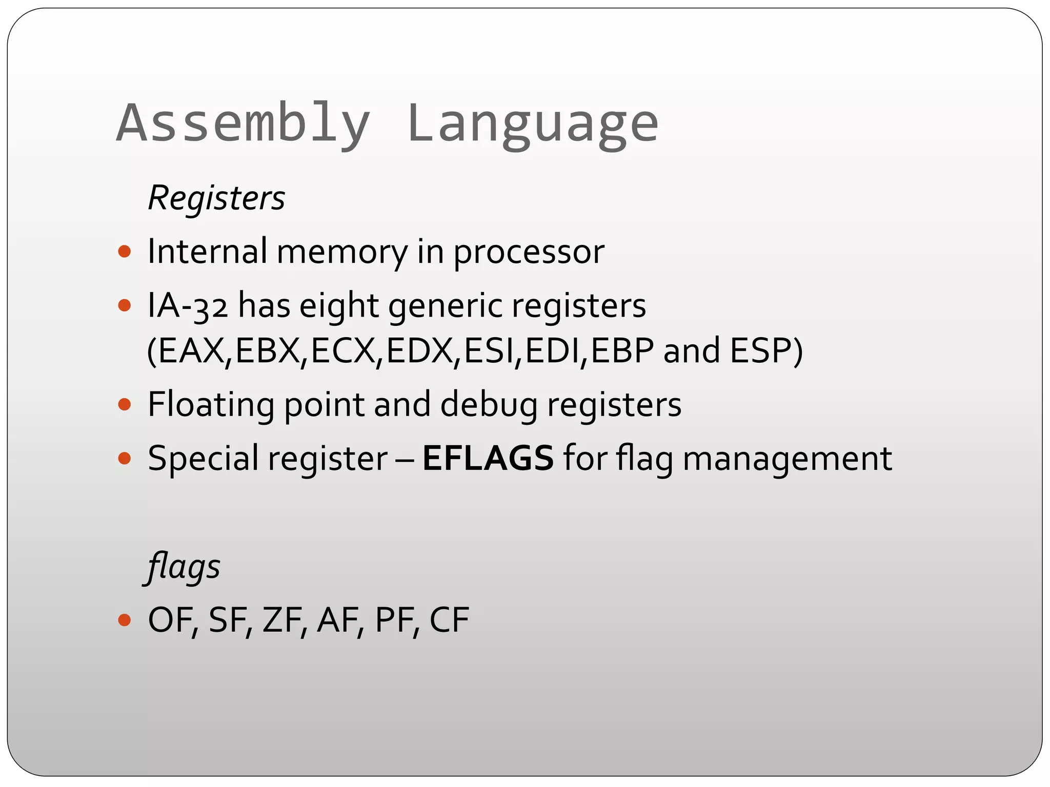 Assembly	
  Language	
  
	
  Registers	
  
—  Internal	
  memory	
  in	
  processor	
  
—  IA-­‐32	
  has	
  eight	
  generic	
  registers	
  
(EAX,EBX,ECX,EDX,ESI,EDI,EBP	
  and	
  ESP)	
  
—  Floating	
  point	
  and	
  debug	
  registers	
  
—  Special	
  register	
  –	
  EFLAGS	
  for	
  ﬂag	
  management	
  
	
  ﬂags	
  
—  OF,	
  SF,	
  ZF,	
  AF,	
  PF,	
  CF	
  	
  

 