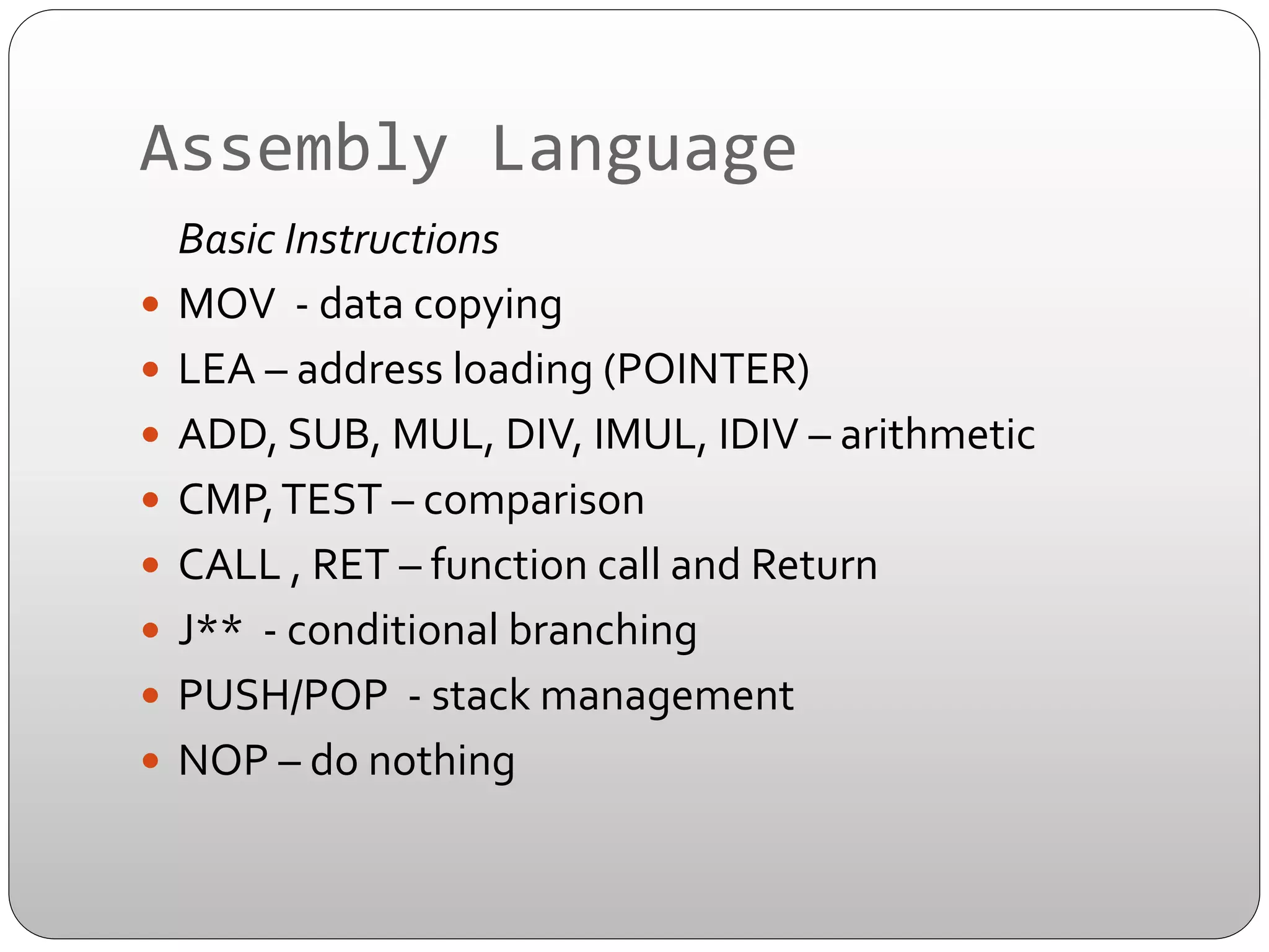 Assembly	
  Language	
  
	
  Basic	
  Instructions	
  
—  MOV	
  	
  -­‐	
  data	
  copying	
  
—  LEA	
  –	
  address	
  loading	
  (POINTER)	
  
—  ADD,	
  SUB,	
  MUL,	
  DIV,	
  IMUL,	
  IDIV	
  –	
  arithmetic	
  
—  CMP,	
  TEST	
  –	
  comparison	
  
—  CALL	
  ,	
  RET	
  –	
  function	
  call	
  and	
  Return	
  
—  J**	
  	
  -­‐	
  conditional	
  branching	
  
—  PUSH/POP	
  	
  -­‐	
  stack	
  management	
  
—  NOP	
  –	
  do	
  nothing	
  	
  

 