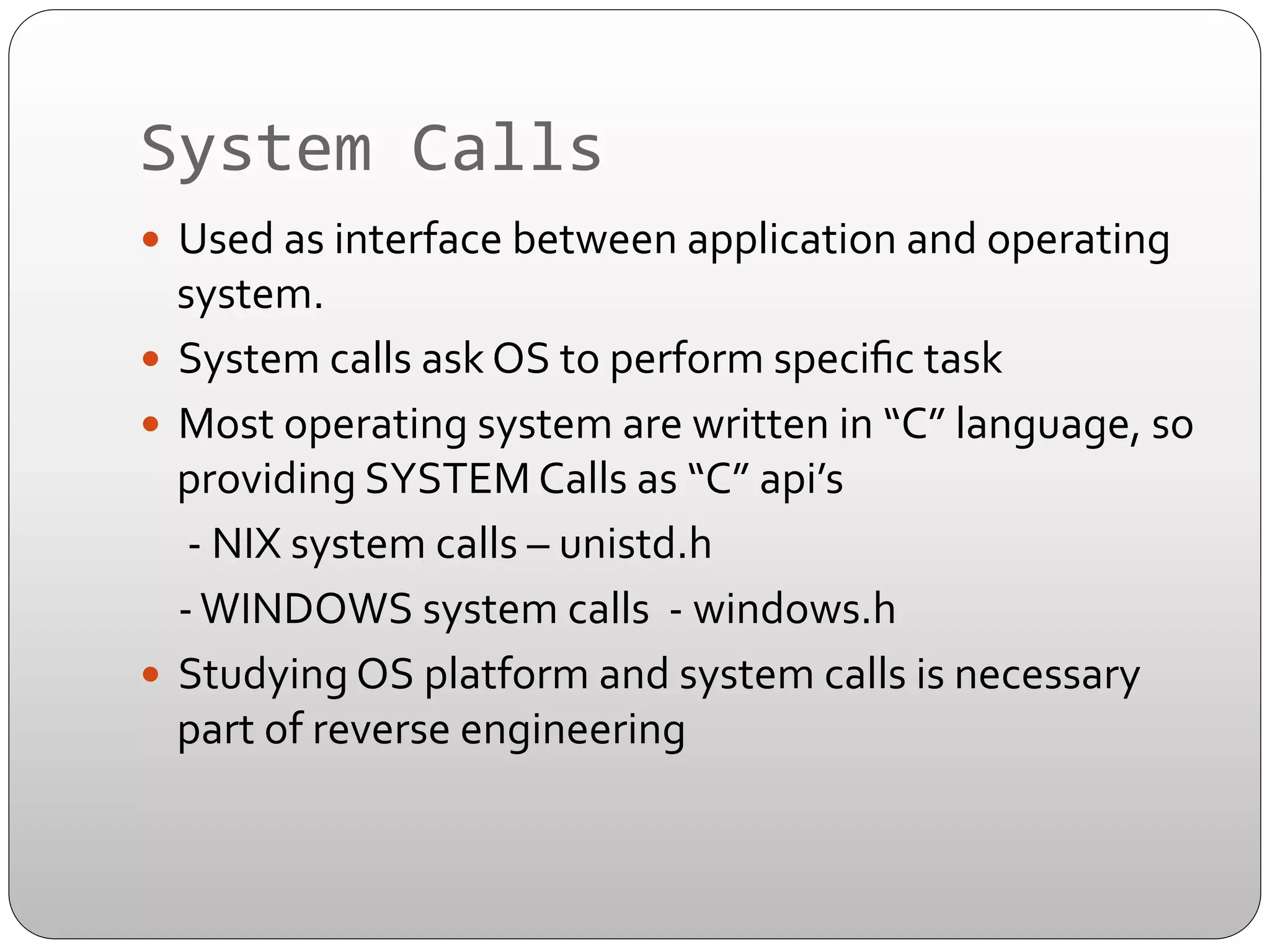System	
  Calls	
  
—  Used	
  as	
  interface	
  between	
  application	
  and	
  operating	
  

system.	
  
—  System	
  calls	
  ask	
  OS	
  to	
  perform	
  speciﬁc	
  task	
  
—  Most	
  operating	
  system	
  are	
  written	
  in	
  “C”	
  language,	
  so	
  
providing	
  SYSTEM	
  Calls	
  as	
  “C”	
  api’s	
  	
  
	
  	
  -­‐	
  NIX	
  system	
  calls	
  –	
  unistd.h	
  
	
   	
  -­‐	
  WINDOWS	
  system	
  calls	
  	
  -­‐	
  windows.h	
  
—  Studying	
  OS	
  platform	
  and	
  system	
  calls	
  is	
  necessary	
  
part	
  of	
  reverse	
  engineering	
  

 