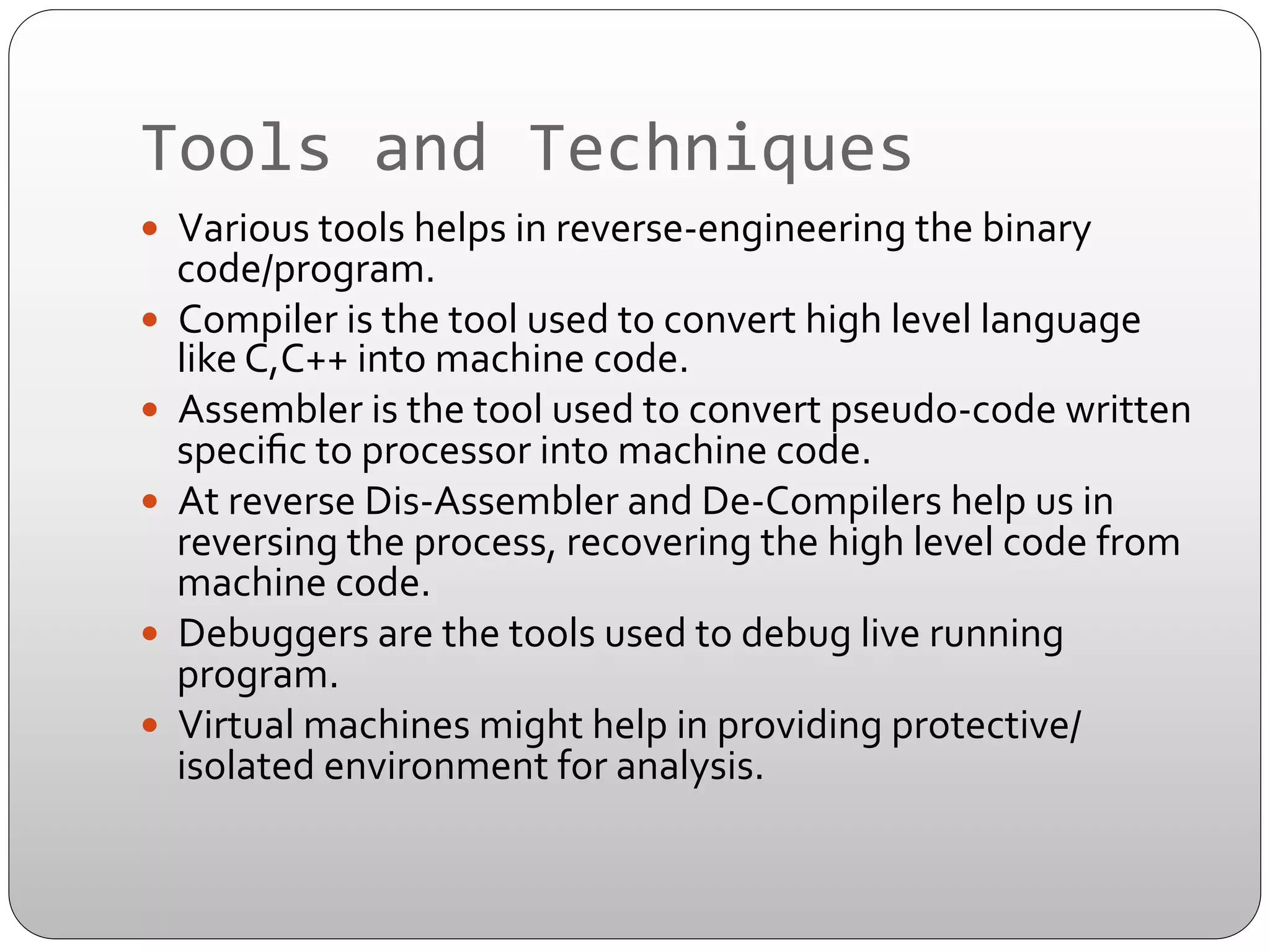 Tools	
  and	
  Techniques	
  
—  Various	
  tools	
  helps	
  in	
  reverse-­‐engineering	
  the	
  binary	
  

code/program.	
  
—  Compiler	
  is	
  the	
  tool	
  used	
  to	
  convert	
  high	
  level	
  language	
  
like	
  C,C++	
  into	
  machine	
  code.	
  
—  Assembler	
  is	
  the	
  tool	
  used	
  to	
  convert	
  pseudo-­‐code	
  written	
  
speciﬁc	
  to	
  processor	
  into	
  machine	
  code.	
  
—  At	
  reverse	
  Dis-­‐Assembler	
  and	
  De-­‐Compilers	
  help	
  us	
  in	
  
reversing	
  the	
  process,	
  recovering	
  the	
  high	
  level	
  code	
  from	
  
machine	
  code.	
  
—  Debuggers	
  are	
  the	
  tools	
  used	
  to	
  debug	
  live	
  running	
  
program.	
  
—  Virtual	
  machines	
  might	
  help	
  in	
  providing	
  protective/
isolated	
  environment	
  for	
  analysis.	
  

 