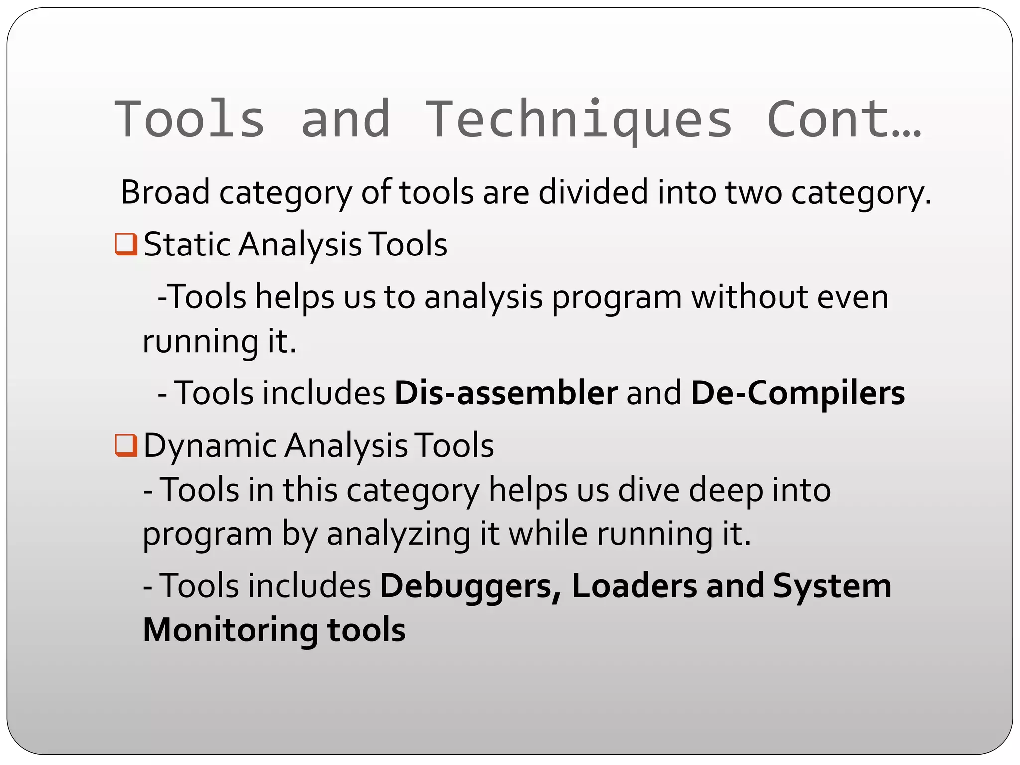 Tools	
  and	
  Techniques	
  Cont…	
  
	
  Broad	
  category	
  of	
  tools	
  are	
  divided	
  into	
  two	
  category.	
  
q Static	
  Analysis	
  Tools	
  
	
  	
  	
  	
  	
  	
  -­‐Tools	
  helps	
  us	
  to	
  analysis	
  program	
  without	
  even	
  
running	
  it.	
  	
  
	
  	
  	
  	
  	
  	
  -­‐	
  Tools	
  includes	
  Dis-­‐assembler	
  and	
  De-­‐Compilers	
  
q Dynamic	
  Analysis	
  Tools	
  
-­‐	
  Tools	
  in	
  this	
  category	
  helps	
  us	
  dive	
  deep	
  into	
  
program	
  by	
  analyzing	
  it	
  while	
  running	
  it.	
  	
  
	
  	
  	
  	
  -­‐	
  Tools	
  includes	
  Debuggers,	
  Loaders	
  and	
  System	
  
Monitoring	
  tools	
  

 