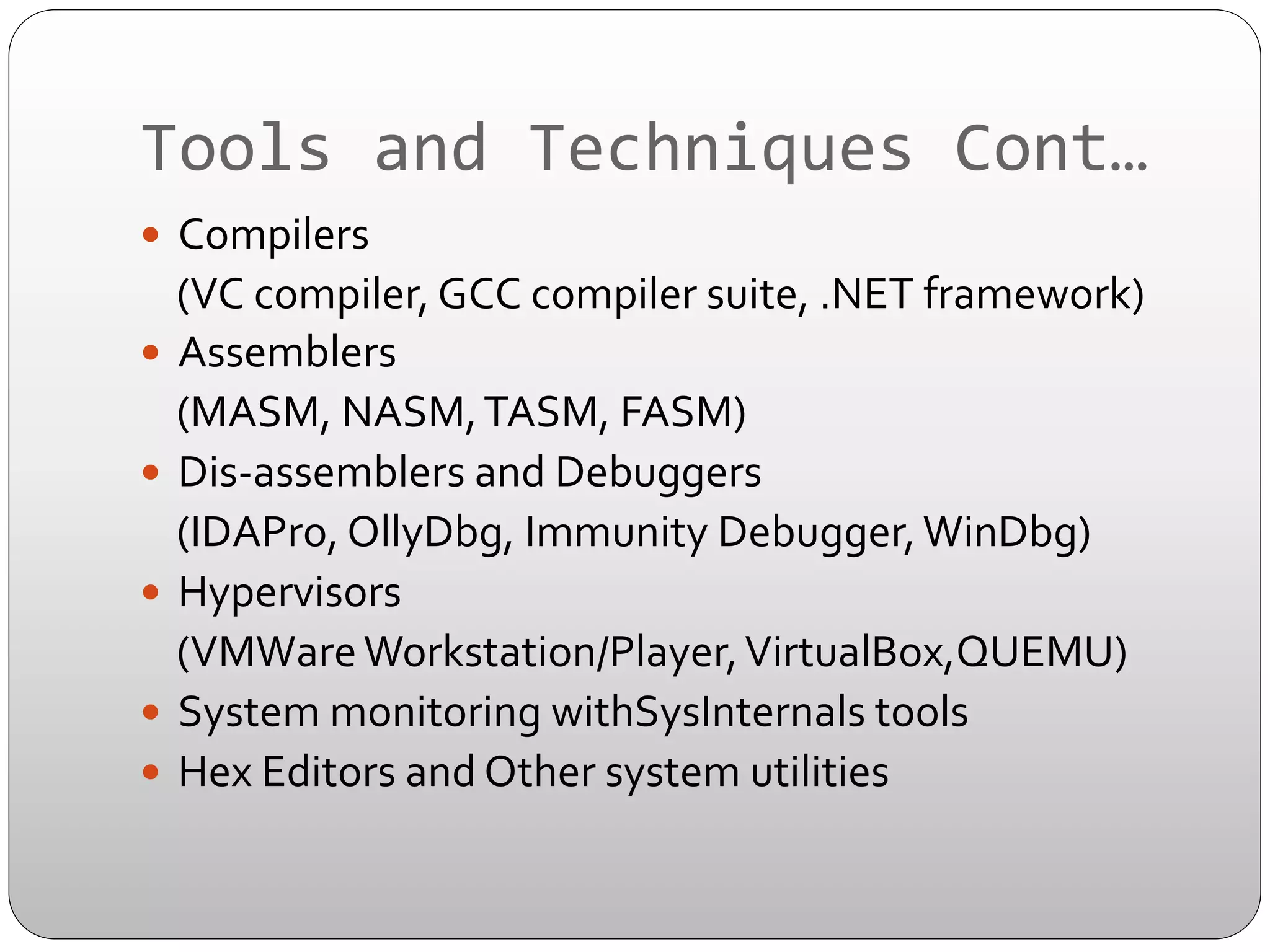 Tools	
  and	
  Techniques	
  Cont…	
  
—  Compilers	
  	
  

	
  	
  	
  	
  (VC	
  compiler,	
  GCC	
  compiler	
  suite,	
  .NET	
  framework)	
  
—  Assemblers	
  
	
  	
  	
  	
  (MASM,	
  NASM,	
  TASM,	
  FASM)	
  
—  Dis-­‐assemblers	
  and	
  Debuggers	
  
	
  	
  	
  	
  (IDAPro,	
  OllyDbg,	
  Immunity	
  Debugger,	
  WinDbg)	
  
—  Hypervisors	
  
	
  	
  	
  	
  (VMWare	
  Workstation/Player,	
  VirtualBox,QUEMU)	
  
—  System	
  monitoring	
  withSysInternals	
  tools	
  
—  Hex	
  Editors	
  and	
  Other	
  system	
  utilities	
  

 